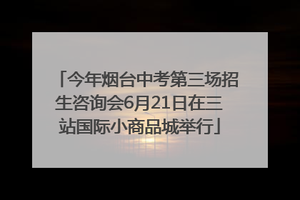 今年烟台中考第三场招生咨询会6月21日在三站国际小商品城举行