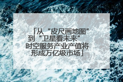 从“皮尺画地图”到“卫星看未来” 时空服务产业产值将形成万亿级市场