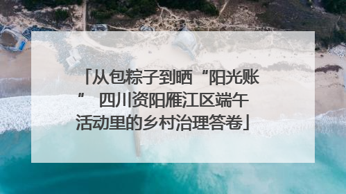 从包粽子到晒“阳光账” 四川资阳雁江区端午活动里的乡村治理答卷