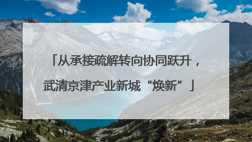 从承接疏解转向协同跃升，武清京津产业新城“焕新”