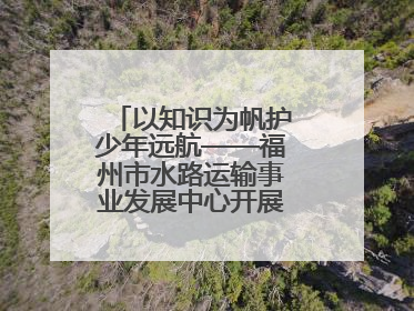 以知识为帆护少年远航——福州市水路运输事业发展中心开展水上交通安全知识进校园活动