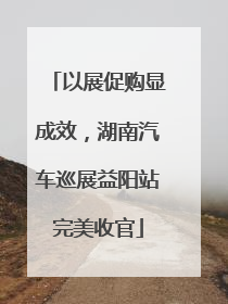 以展促购显成效，湖南汽车巡展益阳站完美收官