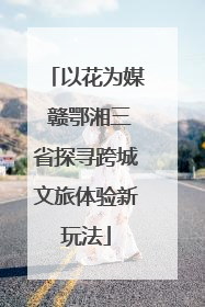 以花为媒 赣鄂湘三省探寻跨城文旅体验新玩法