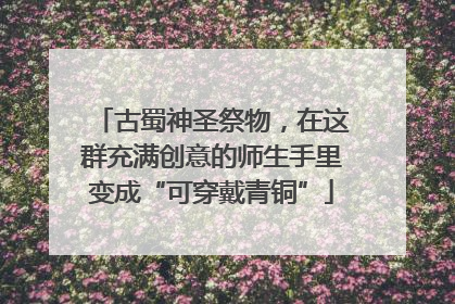 古蜀神圣祭物，在这群充满创意的师生手里变成“可穿戴青铜”