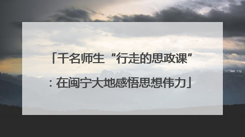 千名师生“行走的思政课”：在闽宁大地感悟思想伟力