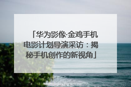 华为影像·金鸡手机电影计划导演采访：揭秘手机创作的新视角
