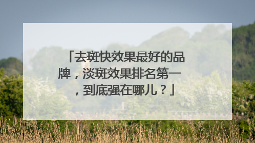 去斑快效果最好的品牌，淡斑效果排名第一，到底强在哪儿？