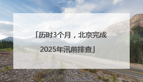 历时3个月，北京完成2025年汛前排查