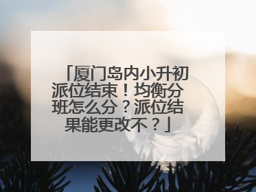 厦门岛内小升初派位结束！均衡分班怎么分？派位结果能更改不？