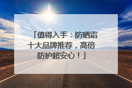 值得入手：防晒霜十大品牌推荐，高倍防护超安心！