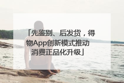 先鉴别、后发货，得物App创新模式推动消费正品化升级