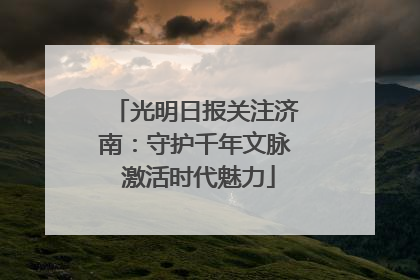 光明日报关注济南：守护千年文脉 激活时代魅力