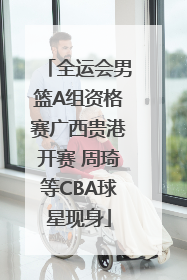 全运会男篮A组资格赛广西贵港开赛 周琦等CBA球星现身
