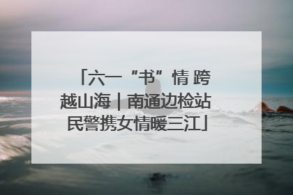 六一“书”情 跨越山海｜南通边检站民警携女情暖三江