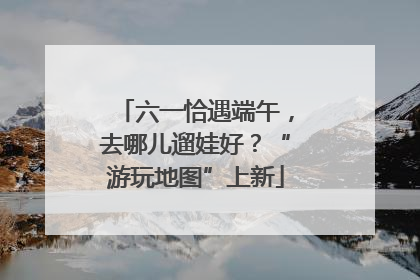 六一恰遇端午，去哪儿遛娃好？“游玩地图”上新