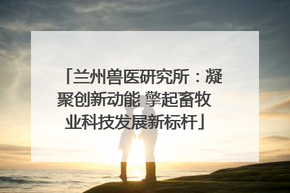 兰州兽医研究所：凝聚创新动能 擎起畜牧业科技发展新标杆