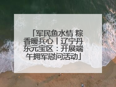 军民鱼水情 粽香暖兵心丨辽宁丹东元宝区：开展端午拥军慰问活动