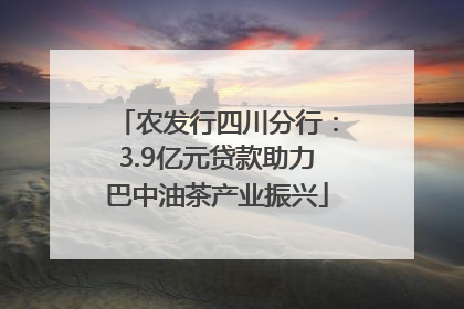 农发行四川分行：3.9亿元贷款助力巴中油茶产业振兴