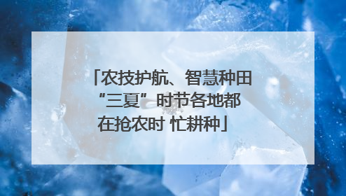 农技护航、智慧种田 “三夏”时节各地都在抢农时 忙耕种