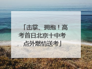 击掌、拥抱！高考首日北京十中考点外燃情送考