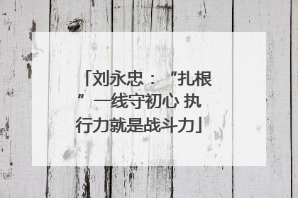 刘永忠：“扎根”一线守初心 执行力就是战斗力