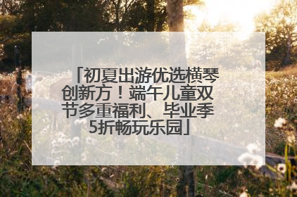 初夏出游优选横琴创新方！端午儿童双节多重福利、毕业季5折畅玩乐园