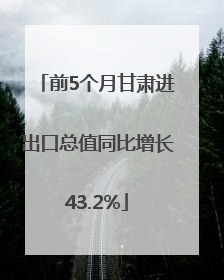 前5个月甘肃进出口总值同比增长43.2%