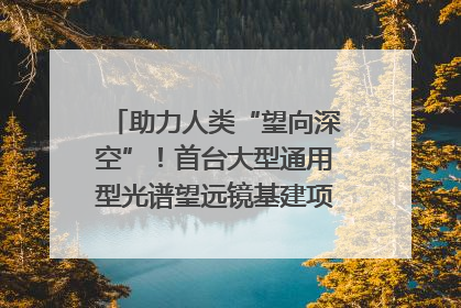 助力人类“望向深空”！首台大型通用型光谱望远镜基建项目破土动工