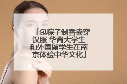 包粽子制香囊穿汉服 华裔大学生和外国留学生在南京体验中华文化