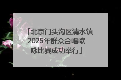 北京门头沟区清水镇2025年群众合唱歌咏比赛成功举行