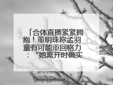 合体直播紧紧拥抱！董明珠称孟羽童有可能重回格力：“她离开时确实犯了很大的错”