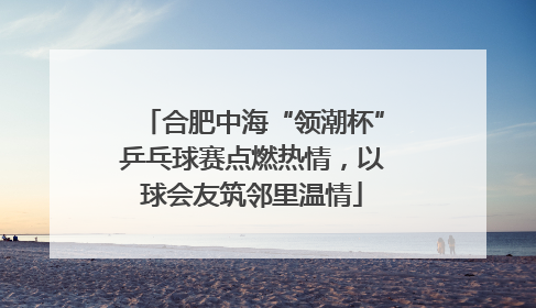 合肥中海“领潮杯”乒乓球赛点燃热情，以球会友筑邻里温情