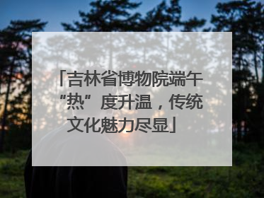 吉林省博物院端午“热”度升温，传统文化魅力尽显