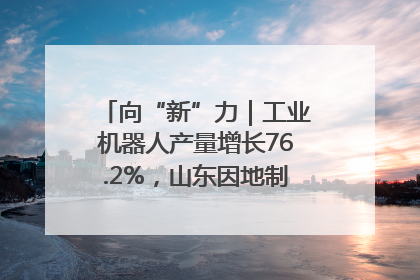 向“新”力｜工业机器人产量增长76.2%，山东因地制宜发展新质生产力