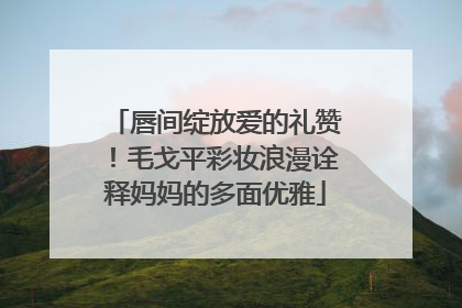 唇间绽放爱的礼赞！毛戈平彩妆浪漫诠释妈妈的多面优雅