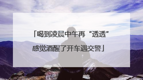 喝到凌晨中午再“透透” 感觉酒醒了开车遇交警