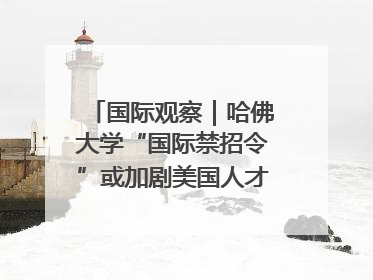国际观察｜哈佛大学“国际禁招令”或加剧美国人才“出走潮”