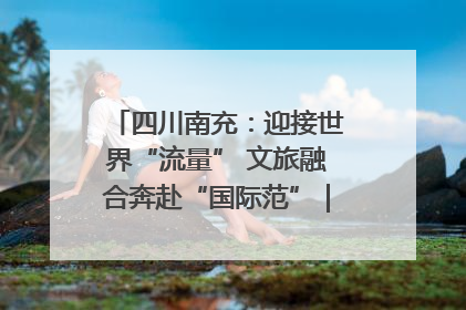 四川南充：迎接世界“流量” 文旅融合奔赴“国际范”｜话锦绣·说安逸