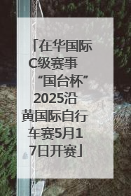 在华国际C级赛事 “国台杯”2025沿黄国际自行车赛5月17日开赛