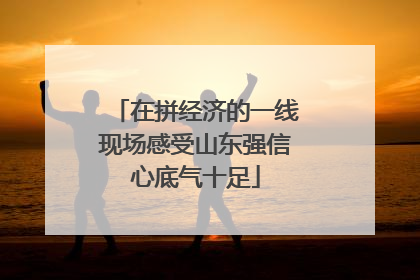 在拼经济的一线现场感受山东强信心底气十足