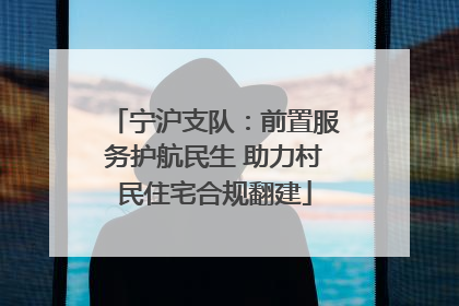 宁沪支队：前置服务护航民生 助力村民住宅合规翻建