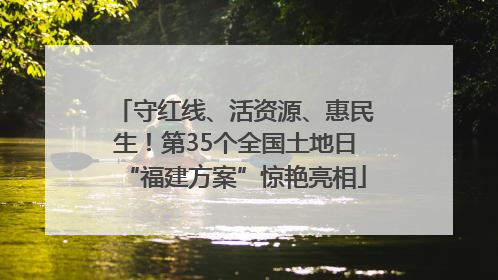 守红线、活资源、惠民生！第35个全国土地日“福建方案”惊艳亮相