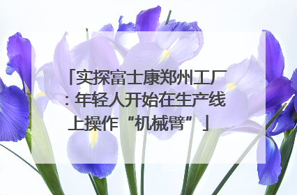 实探富士康郑州工厂：年轻人开始在生产线上操作“机械臂”