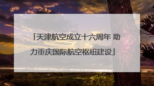 天津航空成立十六周年 助力重庆国际航空枢纽建设