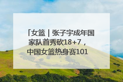 女篮｜张子宇成年国家队首秀砍18+7，中国女篮热身赛101比55大胜波黑