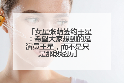 女星张萌签约王星：希望大家想到的是演员王星，而不是只是那段经历