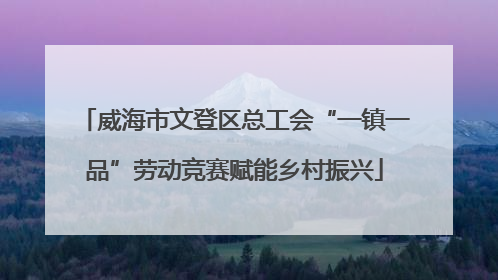 威海市文登区总工会“一镇一品”劳动竞赛赋能乡村振兴