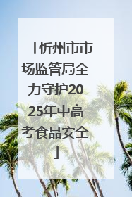 忻州市市场监管局全力守护2025年中高考食品安全