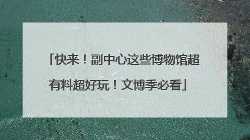 快来！副中心这些博物馆超有料超好玩！文博季必看
