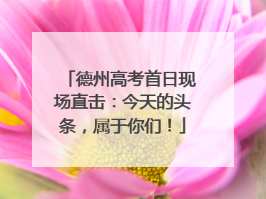 德州高考首日现场直击：今天的头条，属于你们！